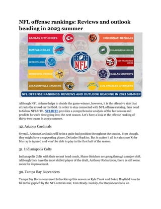 NFL offense rankings: Reviews and outlook
heading in 2023 summer
Although NFL defense helps to decide the game-winner, however, it is the offensive side that
attracts the crowd on the field. In order to stay connected with NFL offense ranking, fans need
to follow NFLBITE. NFLBITE provides a comprehensive analysis of the last season and
predicts for each time going into the next season. Let's have a look at the offense ranking of
thirty-two teams in 2023 summer.
32. Arizona Cardinals
Overall, Arizona Cardinals will be in a quite bad position throughout the season. Even though,
they might have a supporting player, DeAndre Hopkins. But it makes it all in vain since Kyler
Murray is injured and won't be able to play in the first half of the season.
31. Indianapolis Colts
Indianapolis Colts with their recent head coach, Shane Steichen are going through a major shift.
Although they have the most skilled player of the draft, Anthony Richardson, there is still some
room for improvement.
30. Tampa Bay Buccaneers
Tampa Bay Buccaneers need to buckle up this season as Kyle Trask and Baker Mayfield have to
fill in the gap left by the NFL veteran star, Tom Brady. Luckily, the Buccaneers have an
 