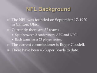 NFL BackgroundThe NFL was founded on September 17, 1920 in Canton, Ohio.Currently there are 32 teamsSplit between 2 conferences, AFC and NFC.Each team has a 53 player roster.The current commissioner is Roger Goodell.There have been 43 Super Bowls to date.