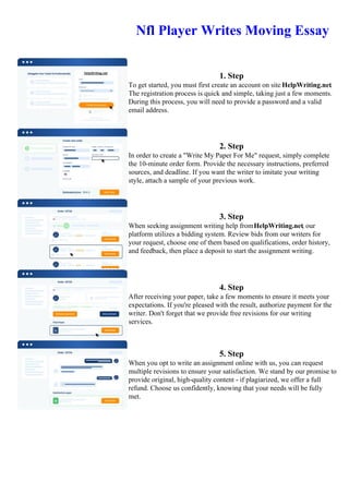 Nfl Player Writes Moving Essay
1. Step
To get started, you must first create an account on site HelpWriting.net.
The registration process is quick and simple, taking just a few moments.
During this process, you will need to provide a password and a valid
email address.
2. Step
In order to create a "Write My Paper For Me" request, simply complete
the 10-minute order form. Provide the necessary instructions, preferred
sources, and deadline. If you want the writer to imitate your writing
style, attach a sample of your previous work.
3. Step
When seeking assignment writing help fromHelpWriting.net, our
platform utilizes a bidding system. Review bids from our writers for
your request, choose one of them based on qualifications, order history,
and feedback, then place a deposit to start the assignment writing.
4. Step
After receiving your paper, take a few moments to ensure it meets your
expectations. If you're pleased with the result, authorize payment for the
writer. Don't forget that we provide free revisions for our writing
services.
5. Step
When you opt to write an assignment online with us, you can request
multiple revisions to ensure your satisfaction. We stand by our promise to
provide original, high-quality content - if plagiarized, we offer a full
refund. Choose us confidently, knowing that your needs will be fully
met.
Nfl Player Writes Moving EssayNfl Player Writes Moving Essay
 