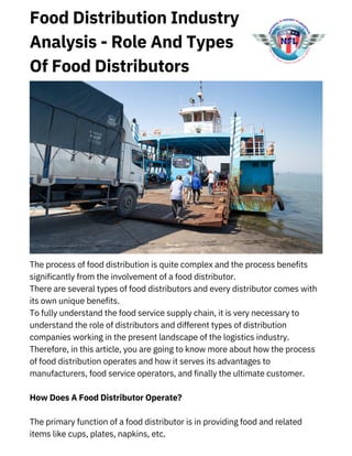 Food Distribution Industry
Analysis - Role And Types
Of Food Distributors
The process of food distribution is quite complex and the process benefits
significantly from the involvement of a food distributor.
There are several types of food distributors and every distributor comes with
its own unique benefits.
To fully understand the food service supply chain, it is very necessary to
understand the role of distributors and different types of distribution
companies working in the present landscape of the logistics industry.
Therefore, in this article, you are going to know more about how the process
of food distribution operates and how it serves its advantages to
manufacturers, food service operators, and finally the ultimate customer.
How Does A Food Distributor Operate?
The primary function of a food distributor is in providing food and related
items like cups, plates, napkins, etc.
 