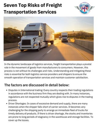 Seven Top Risks of Freight
Transportation Services
In the dynamic landscape of logistics services, freight transportation plays a pivotal
role in the movement of goods from manufacturers to consumers. However, this
process is not without its challenges and risks. Understanding and mitigating these
risks is essential for both logistics service providers and shippers to ensure the
smooth operation of transportation services and maintain customer satisfaction.
The factors are discussed in detail below:
Disputes in International trading: Every country respects their trading regulations
in accordance with the business firm they are dealing with. In many instances,
regulations are not respected mutually which gives rise to disputes in the trading
process.
Driver Shortages: In cases of excessive demand and supply, there are many
instances when the shipper falls short of carrier services. It becomes very
challenging for the shipping party to arrange an immediate fleet of trucks for
timely delivery of products. If there is driver shortage, the stocks and inventories
are prone to long periods of stagnancy in the warehouse and storage facilities. To
cover up the losses.
 
