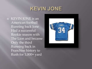  KEVIN JONE is an
American football
Running back Jone
Had a successful
Rookie season with
The Lion and became
Only the third
Running back in
Franchise history to
Rush for 1,000+ yard
 