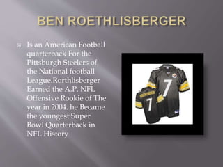 Is an American Football
quarterback For the
Pittsburgh Steelers of
the National football
League.Rorthlisberger
Earned the A.P. NFL
Offensive Rookie of The
year in 2004. he Became
the youngest Super
Bowl Quarterback in
NFL History
 