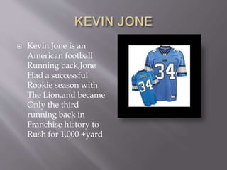  Kevin Jone is an
American football
Running back,Jone
Had a successful
Rookie season with
The Lion,and became
Only the third
running back in
Franchise history to
Rush for 1,000 +yard
 
