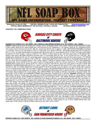 Wednesday January 24. 2024 CENTRAL VIRGINIA’S ONLY LOCAL NFL PUBLICATION GridironGoose@msn.com
OFFICIAL MEDIA MEMBERS OF THE NATIONAL FOOTBALL LEAGUE VETERAN OWNED & OPERATED
COURTESY: NFL COMMUNICATIONS
KANSAS CITY CHIEFS (13-6 - AFC WEST - NO. 3 SEED) AT BALTIMORE RAVENS (14-4 - AFC NORTH - NO. 1 SEED)
CHEIFS- CHIEFS advanced to 6th-straight AFC Champ. Game, 2nd-longest streak in NFL history. Seeking 4th SB appearance in past
5 years. ANDY REID has 24 career playoff wins, 2nd-most ever by HC. Appearing in 11th Champ. Game as HC, surpassing HOFer
Tom Landry (10) for 2nd-most ever by HC. With win, can become 4th HC ever to appear in 5 SBs. QB PATRICK MAHOMES completed
17 of 23 atts. (73.9 pct.) for 215 yards & 2 TDs vs. 0 INTs with 131.6 rating in AFC-Div., 5th-straight playoff game with TD pass & 0
INTs. Is 13-3 in 16 career playoff starts & can become 6th QB all-time with 14+ career playoff wins. Is 3-1 with 1,479 pass yards (369.8
per game) & 13 TDs (12 pass, 1 rush) vs. 2 INTs & 119.1 rating in 4 career starts vs. Bal., with 325+ pass yards, 2+ TD passes & 90+
rating in each game. RB ISIAH PACHECO led team with 111 scrimmage yards (97 rush, 14 rec.) & had rush TD in AFC-Div., 6th-
straight game overall with TD. Has 75+ scrimmage yards in each of 5 career playoff games, with rush TD in each of past 3. TE TRAVIS
KELCE had 5 catches for 75 yards & 2 TDs in AFC-Div., 12th-straight playoff game with 5+ catches & 11th-straight playoff game with
50+ rec. yards, both 2nd-longest streaks in NFL history. Needs 7 catches to surpass HOFer Jerry Rice (151) for most postseason
receptions ever. Has 6+ catches & 70+ rec. yards in each of 5 career games vs. Bal, incl. 109 rec. yards & rec. TD in last meeting. WR
RASHEE RICE (rookie) has 5+ catches & 50+ rec. yards in 7 of past 8. Has 304 rec. yards (101.3 per game) in his past 3 overall. WR
MARQUEZ VALDES-SCANTLING had 62 rec. yards in AFC-Div. Had 5 catches for 98 yards & TD in only career game vs. Bal.
(12/19/21 w/ GB). DT CHRIS JONES had 1st-career playoff FF & PD in AFC-Div. Has 0.5+ sacks in 4 of past 5 overall. Has 2 sacks &
2 FFs in 2 career games at Bal. Had 10.5 sacks in 2023 reg. season. DE GEORGE KARLAFTIS aims for 4th in row with TFL. Has 1.5+
sacks in 2 of past 3. Had career-best 10.5 sacks in 2023. LB NICK BOLTON led team with 13 sacks in AFC-Div., 3rd-straight game with
10+ tackles. Had 9 tackles & TFL in last meeting. CB L’JARIUS SNEED had 5 tackles in AFC-Div. Has 8 PD in his past 6 overall. Had
career-high 14 PD in 2023. CB CHAMARRI CONNER had career-high 10 tackles & FF in AFC-Div. RAVENS- RAVENS are hosting
AFC Champ. Game for 1st time ever. Can advance to 3rd SB in franchise history (XXXV & XLVII). Led NFL in rushing offense in 2023
(156.5 yards per game). JOHN HARBAUGH led Baltimore to SB XLVII title in 2012. QB LAMAR JACKSON totaled 252 yards (152
pass, 100 rush) & 4 TDs (2 pass, 2 rush) vs. 0 INTs with 121.8 rating in AFC-Div., becoming 2nd player ever with 100+ rush yards, 2+
TD passes & 2+ rush TDs in a playoff game (Colin Kaepernick on 1/12/13). Has 100+ rush yards in 3 of 5 career playoff starts, most by
QB in NFL history. Had career-high 3,678 pass yards in 2023 & led QBs with 821 rush yards, becoming 2nd player ever with 3,500+
pass yards & 800+ rush yards in a season, joining Kyler Murray (2020). Totaled 346 yards (239 pass, 107 rush) & 3 TDs (2 rush, 1
pass) in last meeting vs.KC. RB GUS EDWARDS set career highs in rush yards (810) & rush TDs (13) in 2023, 2nd-most rush TDs in a
season in franchise history. RB JUSTICE HILL had 77 scrimmage yards (66 rush, 11 rec.) in AFC-Div. TE MARK ANDREWS can make
1st appearance since Week 11. Had 6 rec. TDs in 2023 & is 1 of 2 TEs (Travis Kelce) with 5+ rec. TDs in each of past 5 seasons. TE
ISAIAH LIKELY had TD catch in AFC-Div. & has rec. TD in 5 of past 6 overall, incl. each of past 4 at home. WR ZAY FLOWERS ranked
4th among rookies with 77 catches & 5th with 858 rec. yards, both most-ever by Ravens rookie. WR NELSON AGHOLOR had TD
catch in AFC-Div. Has TD catch in each of 3 career games vs. KC. DT JUSTIN MADUBUIKE had TFL in AFC-Div. Was selected to 1st-
career Pro Bowl after leading team with 13 sacks in 2023, most by Bal. player since 2014. LB ROQUAN SMITH led team with 7 tackles
& 2 TFL in AFC-Div., 8th-straight game overall with 7+ tackles. Ranked 6th in NFL with 158 tackles in 2023, 3rd-straight season with
150+ tackles LB PATRICK QUEEN aims for his 5th in row with 5+ tackles. Totaled career-best 133 tackles this season. LB JADEVEON
CLOWNEY tied career high with 9.5 sacks in 2023. Has TFL in each of 4 career games vs. KC. S KYLE HAMILTON led team with
career-high 13 PD in 2023. S GENO STONE ranked 2nd in NFL with 7 INTs in 2023.
DETROIT LIONS (14-5 - NFC NORTH - NO. 3 SEED) AT SAN FRANCISCO 49ERS (13-5 - NFC WEST - NO. 1 SEED)
 