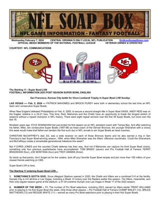 Wednesday February 7, 2024 CENTRAL VIRGINIA’S ONLY LOCAL NFL PUBLICATION GridironGoose@msn.com
OFFICIAL MEDIA MEMBERS OF THE NATIONAL FOOTBALL LEAGUE VETERAN OWNED & OPERATED
COURTESY: NFL COMMUNICATIONS
The Starting 11 - Super Bowl LVIII
FOOTBALL INFORMATION 2023 POST SEASON SUPER BOWL ENGLISH
San Francisco, Kansas City battle for Vince Lombardi Trophy in Super Bowl LVIII Sunday
LAS VEGAS -— Feb. 5, 2024 — PATRICK MAHOMES and BROCK PURDY were both in elementary school the last time an NFL
team won consecutive Super Bowls.
When New England defeated Philadelphia on Feb. 6, 2005, to secure a second straight title in Super Bowl XXXIX, ANDY REID was on
the Eagles’ sideline in a 24-21 loss. This time, Reid, Mahomes and the Chiefs have an opportunity to break the longest stretch of
seasons without a repeat champion in NFL history. There were eight repeat winners over the first 39 Super Bowls, but none over the
last 18.
Nineteen years ago, KYLE SHANAHAN had just ended his first season as an NFL assistant coach with Tampa Bay. And after watching
his father, Mike, win consecutive Super Bowls (1997-98) as head coach of the Denver Broncos, the younger Shanahan with a victory
this week would make that father-son tandem the first such duo in NFL annals to win Super Bowls as head coaches.
CHRISTIAN McCAFFREY’s dad, Ed, was a wide receiver on each of those Broncos teams and he also earned a ring in San
Francisco’s last Super Bowl-winning season, 1994, when Mike Shanahan was the 49ers’ offensive coordinator. Could the Shanahans
and McCaffreys create a remarkable generational milestone this week?
Not if CHRIS JONES and the vaunted Chiefs defense has their way. And not if Mahomes can capture his third Super Bowl victory,
something only four previous quarterbacks have accomplished: TOM BRADY (seven) and Pro Football Hall of Famers TERRY
BRADSHAW (four), JOE MONTANA (four) and TROY AIKMAN (three).
So stock up that pantry, don’t forget ice for the coolers, dust off your favorite Super Bowl recipes and join more than 100 million of your
closest friends watching on CBS.
Super Bowl LVIII is here.
The Starting 11 entering Super Bowl LVIII…
1. SOMETHING’S GOTTA GIVE: Since Allegiant Stadium opened in 2020, the Chiefs and 49ers are a combined 5-0 at the facility.
Kansas City is 4-0 all-time in Las Vegas, including a Week 12 victory over the Raiders earlier this season. The 49ers, meanwhile, won
their only regular-season game at the stadium, a 37-34 overtime triumph over Las Vegas in Week 17 of the 2022 season.
2. NUMBER OF THE WEEK – 11: The number of Pro Bowl selections, including 2023, earned by 49ers tackle TRENT WILLIAMS
prior to playing in his first Super Bowl this week. Only three other players – Pro Football Hall of Famers CHAMP BAILEY (12), BRUCE
MATTHEWS (12) and REGGIE WHITE (11) – earned as many Pro Bowl selections prior to playing in their first Super Bowls.
 