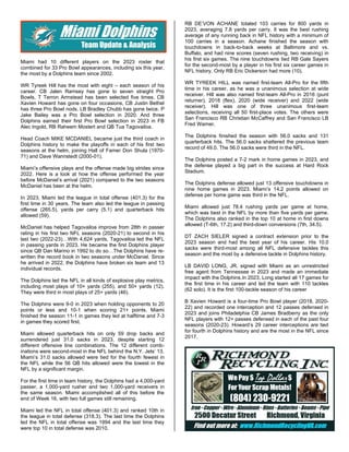 Miami had 10 different players on the 2023 roster that
combined for 33 Pro Bowl appearances, including six this year,
the most by a Dolphins team since 2002.
WR Tyreek Hill has the most with eight – each season of his
career. CB Jalen Ramsey has gone to seven straight Pro
Bowls, T Terron Armstead has been selected five times. CB
Xavien Howard has gone on four occasions, CB Justin Bethel
has three Pro Bowl nods. LB Bradley Chubb has gone twice. P
Jake Bailey was a Pro Bowl selection in 2020. And three
Dolphins earned their first Pro Bowl selection in 2023 in FB
Alec Ingold, RB Raheem Mostert and QB Tua Tagovailoa.
Head Coach MIKE MCDANIEL became just the third coach in
Dolphins history to make the playoffs in each of his first two
seasons at the helm, joining Hall of Famer Don Shula (1970-
71) and Dave Wannstedt (2000-01).
Miami’s offensive plays and the offense made big strides since
2022. Here is a look at how the offense performed the year
before McDaniel’s arrival (2021) compared to the two seasons
McDaniel has been at the helm.
In 2023, Miami led the league in total offense (401.3) for the
first time in 30 years. The team also led the league in passing
offense (265.5), yards per carry (5.1) and quarterback hits
allowed (59).
McDaniel has helped Tagovailoa improve from 28th in passer
rating in his first two NFL seasons (2020-21) to second in his
last two (2022-23)…With 4,624 yards, Tagovailoa led the NFL
in passing yards in 2023. He became the first Dolphins player
since QB Dan Marino in 1992 to do so…The Dolphins have re-
written the record book in two seasons under McDaniel. Since
he arrived in 2022, the Dolphins have broken six team and 13
individual records.
The Dolphins led the NFL in all kinds of explosive play metrics,
including most plays of 10+ yards (255), and 50+ yards (12).
They were third in most plays of 25+ yards (46).
The Dolphins were 9-0 in 2023 when holding opponents to 20
points or less and 10-1 when scoring 21+ points. Miami
finished the season 11-1 in games they led at halftime and 7-3
in games they scored first.
Miami allowed quarterback hits on only 59 drop backs and
surrendered just 31.0 sacks in 2023, despite starting 12
different offensive line combinations. The 12 different comb-
inations were second-most in the NFL behind the N.Y. Jets’ 13.
Miami’s 31.0 sacks allowed were tied for the fourth fewest in
the NFL while the 56 QB hits allowed were the lowest in the
NFL by a significant margin.
For the first time in team history, the Dolphins had a 4,000-yard
passer, a 1,000-yard rusher and two 1,000-yard receivers in
the same season. Miami accomplished all of this before the
end of Week 16, with two full games still remaining.
Miami led the NFL in total offense (401.3) and ranked 10th in
the league in total defense (318.3). The last time the Dolphins
led the NFL in total offense was 1994 and the last time they
were top 10 in total defense was 2010.
RB DE’VON ACHANE totaled 103 carries for 800 yards in
2023, averaging 7.8 yards per carry. It was the best rushing
average of any running back in NFL history with a minimum of
100 carries in a season. Achane finished the season with
touchdowns in back-to-back weeks at Baltimore and vs.
Buffalo, and had nine scores (seven rushing, two receiving) in
his first six games. The nine touchdowns tied RB Gale Sayers
for the second-most by a player in his first six career games in
NFL history. Only RB Eric Dickerson had more (10).
WR TYREEK HILL was named first-team All-Pro for the fifth
time in his career, as he was a unanimous selection at wide
receiver. Hill was also named first-team All-Pro in 2016 (punt
returner), 2018 (flex), 2020 (wide receiver) and 2022 (wide
receiver). Hill was one of three unanimous first-team
selections, receiving all 50 first-place votes. The others were
San Francisco RB Christian McCaffrey and San Francisco LB
Fred Warner.
The Dolphins finished the season with 56.0 sacks and 131
quarterback hits. The 56.0 sacks shattered the previous team
record of 49.0. The 56.0 sacks were third in the NFL.
The Dolphins posted a 7-2 mark in home games in 2023, and
the defense played a big part in the success at Hard Rock
Stadium.
The Dolphins defense allowed just 13 offensive touchdowns in
nine home games in 2023. Miami’s 14.2 points allowed on
defense per home game was third in the NFL.
Miami allowed just 78.4 rushing yards per game at home,
which was best in the NFL by more than five yards per game.
The Dolphins also ranked in the top 10 at home in first downs
allowed (T-6th, 17.2) and third-down conversions (7th, 34.5).
DT ZACH SIELER signed a contract extension prior to the
2023 season and had the best year of his career. His 10.0
sacks were third-most among all NFL defensive tackles this
season and the most by a defensive tackle in Dolphins history.
LB DAVID LONG, JR. signed with Miami as an unrestricted
free agent from Tennessee in 2023 and made an immediate
impact with the Dolphins.In 2023, Long started all 17 games for
the first time in his career and led the team with 110 tackles
(62 solo). It is the first 100-tackle season of his career
B Xavien Howard is a four-time Pro Bowl player (2018, 2020-
22) and recorded one interception and 12 passes defensed in
2023 and joins Philadelphia CB James Bradberry as the only
NFL players with 12+ passes defensed in each of the past four
seasons (2020-23). Howard’s 29 career interceptions are tied
for fourth in Dolphins history and are the most in the NFL since
2017.
 