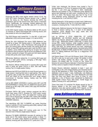 Producing the NFL's best regular season record (13-4), the
2023 AFC North Champion Ravens earned a No. 1 playoff
seed. By doing so, the Ravens clinched the AFC's top
postseason spot for the second time (also 2019) in franchise
history. Additionally, the campaign marked Baltimore’s first
division title since 2019 and the fifth (also 2011-12, 2018-19)
under Coach Harbaugh.
In the 2023 regular season, the Ravens tallied an NFL-record
10 victories vs. teams that finished with a winning record, and
they posted six wins over playoff teams.
The 2023 Ravens also ranked No. 1 in the NFL in both point
differential (+203) and turnover margin (+12, tied w/ NYG).
During the John Harbaugh Era (since 2008) Baltimore has
rushed for at least 100 rushing yards in 183 games, ranking
No. 2 in the NFL (Car. - 185). The Ravens' 128 outings with at
least 125 rushing yards, 89 with at least 150 rushing yards and
39 with at least 200 rushing yards each mark the NFL's most.
In addition, (since 2008) when rushing for at least 125 yards,
the Ravens have produced a 99-29 record and Baltimore is 69-
20 when rushing for at least 150 yards and 34-5 when tallying
at least 200 yards under Coach Harbaugh.
Offensively, Baltimore ranked No. 4 in scoring (28.4 ppg) and
No. 6 in total yards (370.4), averaging a NFL-high 156.5
rushing yards per game.
The Ravens' offense ranked fourth in scoring (28.4 ppg) and
sixth in yards per game (370.4) in 2023, with both marks
ranking Top 5 in single-season history.
Baltimore tied (2019 and 2020) for its most 30-point games in a
single season, reaching that mark in eight games. The team's
six games with at least 400 yards gained tied (2012, 2014,
2018 and 2020) for the second-most such single season
occurrences in franchise history, trailing only the 2019
campaign (eight).
Led by QB LAMAR JACKSON in rushing yards (821) and RB
GUS EDWARDS in rushing TDs (13), Baltimore's ground game
racked up an NFL-high 2,661 yards (156.5 ypg) and franchise-
record 26 TDs.
First-team All-Pro QB Lamar Jackson produced the NFL's
fourth best rating (102.7), throwing for 3,678 yards (career
high), 24 TDs and just 7 INTs. He added 821 rushing yards
and 5 TDs to become the only QB in NFL history with multiple
seasons (also 2019 MVP campaign) reaching the incredible
3,000/800 milestone.
The electrifying WR ZAY FLOWERS set rookie franchise
marks in catches (77) and receiving yards (858), adding 6 total
TDs (5 receiving & 1 rushing).
RB Gus Edwards tallied 810 rushing yards and 13 TDs
(second most in Ravens single-season history).
Standout TE MARK ANDREWS recorded 45 catches for 544
yards and 6 TDs before being injured (ankle) in Week 11,
however, TE Isaiah Likely stepped up admirably in Andrews'
absence, finishing with 30 catches for 411 yards and 5 TDs.
Under John Harbaugh, the Ravens have posted a Top 5
scoring defense in 10 of his 16 seasons at the helm, including
the No. 1 unit (16.5 ppg allowed) in 2023. Additionally,
Baltimore has boasted 12 Top 10 defenses (yards allowed per
game) with Harbaugh as head coach, including the No. 6 unit
(301.4) in 2023. The Ravens have also had 10 Top 10 red
zone defenses during Harbaugh's tenure as head coach,
including the No. 2 unit (40.8%) in 2023.
During Harbaugh's 16 full seasons as head coach, Baltimore's
defense has ranked in the Top 10 in third-down defense on 11
occasions, including the No. 7 mark (36.4%) in 2023.
Defensively, Baltimore became the first team in league history
to finish a season ranking No. 1 in each of the following
categories: points allowed (16.5 ppg), sacks (60) and
takeaways (31, tied w/ NYG).
Led by All-Pros S KYLE HAMILTON, DT JUSTIN
MADUBUIKE, ILB PATRICK QUEEN and ILB ROQUAN
SMITH, the Ravens allowed the league's sixth-fewest yards
(301.4 ypg). Madubuike posted a team-high 13 sacks (most
among NFL interior linemen), while impactful veteran free
agent additions OLB JADEVEON CLOWNEY (9.5) and OLB
KYLE VAN NOY (9) ranked second and third, respectively,
contributing to Baltimore's single season franchise-tying (2006)
60 QB drops. S GENO STONE posted the NFL's second-most
INTs (7), helping Baltimore limit foes to a league-low 74.6
passer rating.
ILB Patrick Queen (133) and ILB Roquan Smith (158) formed
the NFL's only duo to each post at least 130 tackles in 2023.
Smith's 158 tackles marked the NFL's sixth most, while
Queen's 133 ranked 16th. On 11/12/23 vs. Cle., Smith (21)
became the second Ravens defender in franchise history (also
LB Ray Lewis) to register at least 20 tackles in a game.
Sixteen Ravens defenders registered at least 1 sack and
contributed to the unit's league-leading and franchise-record-
tying 60 QB takedowns in 2023. Only Detroit (18) had more
defenders notch at least 1 sack. Additionally, only Baltimore
(DE/OLB Jadeveon Clowney, DT Justin Madubuike and OLB
Kyle Van Noy) and Miami were home to three 9+ sack
defenders, a trio of Ravens only outmatched by Baltimore's
2006 quartet (Trevor Pryce, Bart Scott, Terrell Suggs and
Adalius Thomas) of 9+ sack defenders.
There have been 72 combined Pro Bowls earned by the 31
Ravens tabbed in the first round from 1996-23. These
selections have also earned multiple POTY Awards, an NFL
MVP honor, two Super Bowl MVPs and three HOF inductions.
www.BaltimoreRavens.com
 