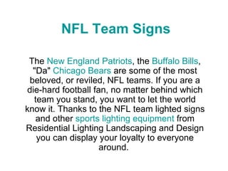 NFL Team Signs The  New England Patriots , the  Buffalo Bills , &quot;Da&quot;  Chicago Bears  are some of the most beloved, or reviled, NFL teams. If you are a die-hard football fan, no matter behind which team you stand, you want to let the world know it. Thanks to the NFL team lighted signs and other  sports lighting equipment  from Residential Lighting Landscaping and Design you can display your loyalty to everyone around.  