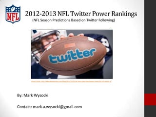 2012-2013 NFL Twitter Power Rankings
        (NFL Season Predictions Based on Twitter Following)




       Photo Credit: http://www.bazaarvoice.com/blog/2011/12/01/let-them-play-how-twitter-saved-the-nfl-season-2/




By: Mark Wysocki

Contact: mark.a.wysocki@gmail.com
 