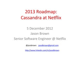 2013	
  Roadmap:	
  
           Cassandra	
  at	
  Ne4lix	
  

           5	
  December	
  2012	
  
                Jason	
  Brown	
  
Senior	
  So@ware	
  Engineer	
  @	
  Ne4lix	
  
              @jasobrown	
  	
  	
  	
  jasedbrown@gmail.com	
  
    	
  
              hGp://www.linkedin.com/in/jasedbrown	
  
    	
  
 