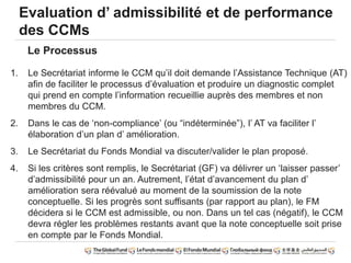 Evaluation d’ admissibilité et de performance
des CCMs
1. Le Secrétariat informe le CCM qu’il doit demande l’Assistance Technique (AT)
afin de faciliter le processus d’évaluation et produire un diagnostic complet
qui prend en compte l’information recueillie auprès des membres et non
membres du CCM.
2. Dans le cas de ‘non-compliance’ (ou “indéterminée”), l’ AT va faciliter l’
élaboration d’un plan d’ amélioration.
3. Le Secrétariat du Fonds Mondial va discuter/valider le plan proposé.
4. Si les critères sont remplis, le Secrétariat (GF) va délivrer un ‘laisser passer’
d’admissibilité pour un an. Autrement, l’état d’avancement du plan d’
amélioration sera réévalué au moment de la soumission de la note
conceptuelle. Si les progrès sont suffisants (par rapport au plan), le FM
décidera si le CCM est admissible, ou non. Dans un tel cas (négatif), le CCM
devra régler les problèmes restants avant que la note conceptuelle soit prise
en compte par le Fonds Mondial.
Le Processus