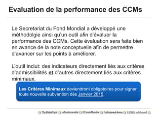 Evaluation de la performance des CCMs
Le Secretariat du Fond Mondial a développé une
méthodolgie ainsi qu’un outil afin d’évaluer la
performance des CCMs. Cette évaluation sera faite bien
en avance de la note conceptuelle afin de permettre
d’avancer sur les points à améliorer.
L’outil inclut: des indicateurs directement liés aux critères
d’admissibilités et d’autres directement liés aux critères
minimaux.
Les Critères Minimaux deviendront obligatoires pour signer
toute nouvelle subvention dès Janvier 2015.