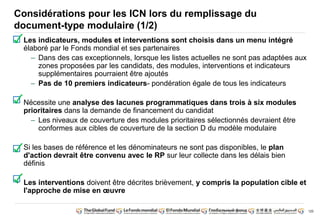 120
Considérations pour les ICN lors du remplissage du
document-type modulaire (1/2)
• Les indicateurs, modules et interventions sont choisis dans un menu intégré
élaboré par le Fonds mondial et ses partenaires
– Dans des cas exceptionnels, lorsque les listes actuelles ne sont pas adaptées aux
zones proposées par les candidats, des modules, interventions et indicateurs
supplémentaires pourraient être ajoutés
– Pas de 10 premiers indicateurs- pondération égale de tous les indicateurs
• Nécessite une analyse des lacunes programmatiques dans trois à six modules
prioritaires dans la demande de financement du candidat
– Les niveaux de couverture des modules prioritaires sélectionnés devraient être
conformes aux cibles de couverture de la section D du modèle modulaire
• Si les bases de référence et les dénominateurs ne sont pas disponibles, le plan
d'action devrait être convenu avec le RP sur leur collecte dans les délais bien
définis
• Les interventions doivent être décrites brièvement, y compris la population cible et
l'approche de mise en oeuvre