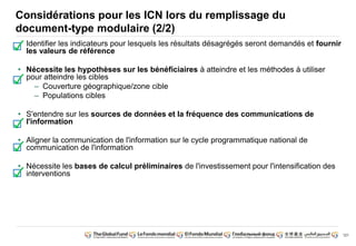 121
Considérations pour les ICN lors du remplissage du
document-type modulaire (2/2)
• Identifier les indicateurs pour lesquels les résultats désagrégés seront demandés et fournir
les valeurs de référence
• Nécessite les hypothèses sur les bénéficiaires à atteindre et les méthodes à utiliser
pour atteindre les cibles
– Couverture géographique/zone cible
– Populations cibles
• S'entendre sur les sources de données et la fréquence des communications de
l'information
• Aligner la communication de l'information sur le cycle programmatique national de
communication de l'information
• Nécessite les bases de calcul préliminaires de l'investissement pour l'intensification des
interventions