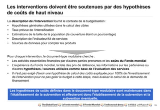 124
Les interventions doivent être soutenues par des hypothèses
de coûts de haut niveau
La description de l'intervention fournit le contexte de la budgétisation :
• Hypothèses générales utilisées dans le calcul des cibles
• Taux prévue de l'intensification
• Estimations de la taille de la population (la couverture étant un pourcentage)
• Description de l'indicateur/kit de services
• Sources de données pour compter les produits
Pour chaque intervention, le document-type modulaire cherche :
• Les activités essentielles financées par d'autres parties prenantes et les coûts du Fonds mondial
• L'expérience du Fonds mondial, la liste des prix de référence, les informations sur les partenaires ou
d'autres hypothèses / sources utilisées comme base de l'évaluation des services
• Il n'est pas exigé d'avoir une hypothèse de calcul des coûts expliquée pour 100% de l'investissement
de l'intervention pour ne pas geler le budget à cette étape, mais évaluer le calcul de la demande de
financement
Les hypothèses de coûts définies dans le document-type modulaire sont maintenues dans
l'établissement de la subvention et affecteront donc l'établissement de la subvention et la
subvention éventuelle.