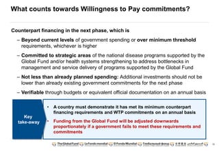 15
What counts towards Willingness to Pay commitments?
Counterpart financing in the next phase, which is
– Beyond current levels of government spending or over minimum threshold
requirements, whichever is higher
– Committed to strategic areas of the national disease programs supported by the
Global Fund and/or health systems strengthening to address bottlenecks in
management and service delivery of programs supported by the Global Fund
– Not less than already planned spending: Additional investments should not be
lower than already existing government commitments for the next phase
– Verifiable through budgets or equivalent official documentation on an annual basis
• A country must demonstrate it has met its minimum counterpart
financing requirements and WTP commitments on an annual basis
• Funding from the Global Fund will be adjusted downwards
proportionately if a government fails to meet these requirements and
commitments
Key
take-away