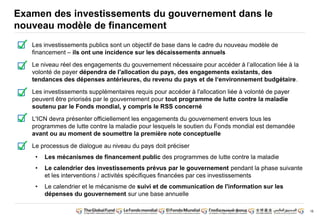 16
Examen des investissements du gouvernement dans le
nouveau modèle de financement
Les investissements publics sont un objectif de base dans le cadre du nouveau modèle de
financement – ils ont une incidence sur les décaissements annuels
Le niveau réel des engagements du gouvernement nécessaire pour accéder à l’allocation liée à la
volonté de payer dépendra de l'allocation du pays, des engagements existants, des
tendances des dépenses antérieures, du revenu du pays et de l‘environnement budgétaire.
Les investissements supplémentaires requis pour accéder à l'allocation liée à volonté de payer
peuvent être priorisés par le gouvernement pour tout programme de lutte contre la maladie
soutenu par le Fonds mondial, y compris le RSS concerné
L'ICN devra présenter officiellement les engagements du gouvernement envers tous les
programmes de lutte contre la maladie pour lesquels le soutien du Fonds mondial est demandée
avant ou au moment de soumettre la première note conceptuelle
Le processus de dialogue au niveau du pays doit préciser
• Les mécanismes de financement public des programmes de lutte contre la maladie
• Le calendrier des investissements prévus par le gouvernement pendant la phase suivante
et les interventions / activités spécifiques financées par ces investissements
• Le calendrier et le mécanisme de suivi et de communication de l'information sur les
dépenses du gouvernement sur une base annuelle