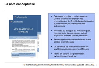 43
• Document principal pour l’examen du
Comité technique d'examen des
propositions et du Comité d'approbation des
subventions et pour la création des
subventions
• Résultats du dialogue au niveau du pays,
représentatifs d'un processus inclusif
impliquant diverses parties prenantes
• Encourage les demandes de financement
solides et ambitieuses
• La demande de financement utilise les
stratégies nationales comme référence
• Prend en compte la «présentation
exhaustive des besoins».
La note conceptuelle