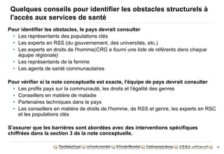 50
Quelques conseils pour identifier les obstacles structurels à
l'accès aux services de santé
Pour identifier les obstacles, le pays devrait consulter
• Les représentants des populations clés
• Les experts en RSS (du gouvernement, des universités, etc.)
• Les experts en droits de l'homme(CRG a fourni une liste de référents dans chaque
équipe régionale)
• Les représentants de la femme
• Les agents de santé communautaires
Pour vérifier si la note conceptuelle est exacte, l'équipe de pays devrait consulter
• Les profils pays sur la communauté, les droits et l'égalité des genres
• Conseillers en matière de maladie
• Partenaires techniques dans le pays
• Les conseillers en matière de droits de l'homme, de RSS et genre, les experts en RSC
et les populations clés
S'assurer que les barrières sont abordées avec des interventions spécifiques
chiffrées dans la section 3 de la note conceptuelle.