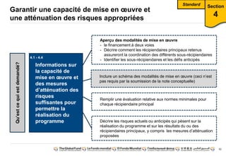 62
Garantir une capacité de mise en oeuvre et
une atténuation des risques appropriées
Section
4
Informations sur
la capacité de
mise en oeuvre et
des mesures
d’atténuation des
risques
suffisantes pour
permettre la
réalisation du
programme
Qu’est ce qui est demandé?
Aperçu des modalités de mise en oeuvre
- le financement à deux voies
- Décrire comment les récipiendaires principaux retenus
assureront la coordination des différents sous-récipiendaires
- Identifier les sous-récipiendaires et les défis anticipés
Inclure un schéma des modalités de mise en oeuvre (ceci n’est
pas requis par la soumission de la note conceptuelle)
Remplir une évaluation relative aux normes minimales pour
chaque récipiendaire principal
Décrire les risques actuels ou anticipés qui pèsent sur la
réalisation du programme et sur les résultats du ou des
récipiendaires principaux, y compris les mesures d’atténuation
proposées
4.1 - 4.4
Standard