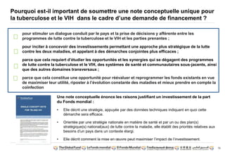 70
Pourquoi est-il important de soumettre une note conceptuelle unique pour
la tuberculose et le VIH dans le cadre d’une demande de financement ?
pour stimuler un dialogue conduit par le pays et la prise de décisions y afférente entre les
programmes de lutte contre la tuberculose et le VIH et les parties prenantes ;
pour inciter à concevoir des investissements permettant une approche plus stratégique de la lutte
contre les deux maladies, et appelant à des démarches conjointes plus efficaces ;
parce que cela requiert d’étudier les opportunités et les synergies qui se dégagent des programmes
de lutte contre la tuberculose et le VIH, des systèmes de santé et communautaires sous-jacents, ainsi
que des autres domaines transversaux ;
parce que cela constitue une opportunité pour réévaluer et reprogrammer les fonds existants en vue
de maximiser leur utilité, riposter à l’évolution constante des maladies et mieux prendre en compte la
coïnfection
Une note conceptuelle énonce les raisons justifiant un investissement de la part
du Fonds mondial :
• Elle décrit une stratégie, appuyée par des données techniques indiquant en quoi cette
démarche sera efficace.
• Orientée par une stratégie nationale en matière de santé et par un ou des plan(s)
stratégique(s) national(aux) de lutte contre la maladie, elle établit des priorités relatives aux
besoins d’un pays dans un contexte élargi.
• Elle décrit comment la mise en oeuvre peut maximiser l’impact de l’investissement.