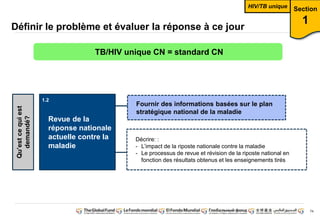 74
Définir le problème et évaluer la réponse à ce jour
Revue de la
réponse nationale
actuelle contre la
maladie
Qu’est ce qui est
demandé?
Fournir des informations basées sur le plan
stratégique national de la maladie
Décrire: :
- L’impact de la riposte nationale contre la maladie
- Le processus de revue et révision de la riposte national en
fonction des résultats obtenus et les enseignements tirés
Section
1
TB/HIV unique CN = standard CN
HIV/TB unique
1.1
1.2