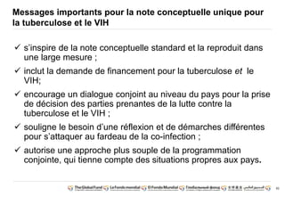 82
Messages importants pour la note conceptuelle unique pour
la tuberculose et le VIH
s’inspire de la note conceptuelle standard et la reproduit dans
une large mesure ;
inclut la demande de financement pour la tuberculose et le
VIH;
encourage un dialogue conjoint au niveau du pays pour la prise
de décision des parties prenantes de la lutte contre la
tuberculose et le VIH ;
souligne le besoin d’une réflexion et de démarches différentes
pour s’attaquer au fardeau de la co-infection ;
autorise une approche plus souple de la programmation
conjointe, qui tienne compte des situations propres aux pays.