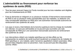 85
L'admissibilité au financement pour renforcer les
systèmes de sante (RSS)
• Tous les pays recevant l'appui du Fonds mondial pour les trois maladies sont éligibles
pour les investissements en RSS
• Faire la demande en intégrant un ou plusieurs modules d’interventions transversales
de RSS à une ou plusieurs notes conceptuelles pour les maladies, ou élaborer une
note conceptuelle spécifique au RSS pour une subvention transversale autonome de
renforcement des systèmes de santé.
• Les pays à revenu intermédiaire de la tranche supérieure dont la charge de morbidité
est «élevée» ne sont pas admissibles et ne peuvent pas soumettre une note
conceptuelle de RSS pour une subvention transversale autonome de renforcement
des systèmes de santé
• Les interventions ciblant une maladie spécifique qui ont des effets sur les
composantes du système de santé touchant seulement un programme de maladie (le
RSS spécifique à une maladie, selon l’ancienne appellation) restent autorisées. Elles
peuvent être intégrées dans la subvention; mais ne peuvent pas être étiquetées
comme «RSS»