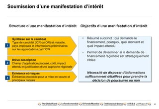 90
Soumission d’une manifestation d’intérêt
Objectifs d’une manifestation d’intérêt
• Résumé succinct : qui demande le
financement, pourquoi, quel montant et
quel impact attendu
• Permet de déterminer si la demande de
financement régionale est stratégiquement
ciblée
Nécessité de disposer d’informations
suffisamment détaillées pour prendre la
décision de poursuivre ou non
Synthèse sur le candidat
Type de candidat (ICR ou OR) et maladie,
pays impliqués et informations préliminaires
sur les approbations par l’ICN
1
Brève description
Champ d’application proposé, coût, impact
attendu et justification d’une approche régionale
2
Échéance et risques
Échéance proposée pour la mise en oeuvre et
principaux risques
3
Structure d’une manifestation d’intérêt