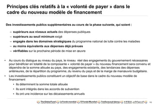 102
Principes clés relatifs à la « volonté de payer » dans le
cadre du nouveau modèle de financement
Des investissements publics supplémentaires au cours de la phase suivante, qui soient :
– supérieurs aux niveaux actuels des dépenses publiques
– supérieurs au seuil minimum exigé
– engagés dans les domaines stratégiques du programme national de lutte contre les maladies
– au moins équivalents aux dépenses déjà prévues
– vérifiables sur la prochaine période de mise en oeuvre
• Au cours du dialogue au niveau du pays, le niveau réel des engagements du gouvernement nécessaires
pour bénéficier en totalité de la composante « volonté de payer » du nouveau financement sera convenu et
dépendra de la somme allouée au pays, des engagements existants, des tendances des dépenses
antérieures, de la répartition du programme, du revenu du pays et de la marge de manoeuvre budgétaire.
• Les investissements publics constituent un objectif de base dans le cadre du nouveau modèle de
financement
• Ils déterminent la somme totale allouée
• Ils sont intégrés dans les accords de subvention
• Ils ont une incidence sur les décaissements annuels