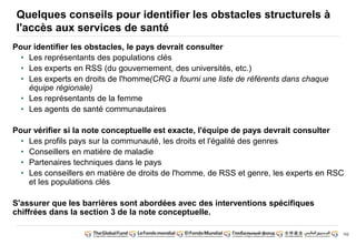 102 
Quelques conseils pour identifier les obstacles structurels à 
l'accès aux services de santé 
Pour identifier les obstacles, le pays devrait consulter 
• Les représentants des populations clés 
• Les experts en RSS (du gouvernement, des universités, etc.) 
• Les experts en droits de l'homme(CRG a fourni une liste de référents dans chaque 
équipe régionale) 
• Les représentants de la femme 
• Les agents de santé communautaires 
Pour vérifier si la note conceptuelle est exacte, l'équipe de pays devrait consulter 
• Les profils pays sur la communauté, les droits et l'égalité des genres 
• Conseillers en matière de maladie 
• Partenaires techniques dans le pays 
• Les conseillers en matière de droits de l'homme, de RSS et genre, les experts en RSC 
et les populations clés 
S'assurer que les barrières sont abordées avec des interventions spécifiques 
chiffrées dans la section 3 de la note conceptuelle. 
 