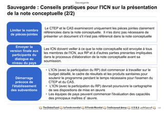 117 
Sauvegarde 
Sauvegarde : Conseils pratiques pour l'ICN sur la présentation 
de la note conceptuelle (2/2) 
Limiter le nombre 
de pièces-jointes 
Le CTEP et le CAS examineront uniquement les pièces jointes clairement 
référencées dans la note conceptuelle. Il n'es donc pas nécessaire de 
présenter un document s'il n'est pas référencé dans la note conceptuelle 
Envoyer la 
version finale aux 
participants du 
dialogue au 
niveau du pays 
Les ICN doivent veiller à ce que la note conceptuelle soit envoyée à tous 
les membres de l'ICN, aux RP et à d'autres parties prenantes impliquées 
dans le processus d'élaboration de la note conceptuelle avant sa 
soumission. 
Démarrage 
précoce de 
l'établissement 
des subventions 
• L'ICN (avec la participation du RP) doit commencer à travailler sur le 
budget détaillé, le cadre de résultats et les produits sanitaires pour 
soutenir le programme pendant le temps nécessaire pour l'examen du 
CTEP et du CAS. 
• L'ICN (avec la participation du RP) devrait poursuivre la cartographie 
de ses dispositions de mise en oeuvre 
• Les équipes de pays peuvent commencer l'évaluation des capacités 
des principaux maîtres d’oeuvre. 
 