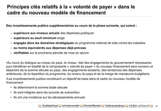 126 
Principes clés relatifs à la « volonté de payer » dans le 
cadre du nouveau modèle de financement 
Des investissements publics supplémentaires au cours de la phase suivante, qui soient : 
– supérieurs aux niveaux actuels des dépenses publiques 
– supérieurs au seuil minimum exigé 
– engagés dans les domaines stratégiques du programme national de lutte contre les maladies 
– au moins équivalents aux dépenses déjà prévues 
– vérifiables sur la prochaine période de mise en oeuvre 
•Au cours du dialogue au niveau du pays, le niveau réel des engagements du gouvernement nécessaires 
pour bénéficier en totalité de la composante « volonté de payer » du nouveau financement sera convenu et 
dépendra de la somme allouée au pays, des engagements existants, des tendances des dépenses 
antérieures, de la répartition du programme, du revenu du pays et de la marge de manoeuvre budgétaire. 
•Les investissements publics constituent un objectif de base dans le cadre du nouveau modèle de 
financement 
• Ils déterminent la somme totale allouée 
• Ils sont intégrés dans les accords de subvention 
• Ils ont une incidence sur les décaissements annuels 
 