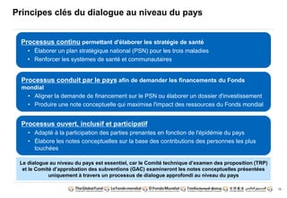 15 
Principes clés du dialogue au niveau du pays 
Processus continu permettant d'élaborer les stratégie de santé 
• Élaborer un plan stratégique national (PSN) pour les trois maladies 
• Renforcer les systèmes de santé et communautaires 
Processus conduit par le pays afin de demander les financements du Fonds 
mondial 
• Aligner la demande de financement sur le PSN ou élaborer un dossier d'investissement 
• Produire une note conceptuelle qui maximise l'impact des ressources du Fonds mondial 
Processus ouvert, inclusif et participatif 
• Adapté à la participation des parties prenantes en fonction de l'épidémie du pays 
• Élabore les notes conceptuelles sur la base des contributions des personnes les plus 
touchées 
Le dialogue au niveau du pays est essentiel, car le Comité technique d’examen des proposition (TRP) 
et le Comité d’approbation des subventions (GAC) examineront les notes conceptuelles présentées 
uniquement à travers un processus de dialogue approfondi au niveau du pays 
 