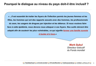 16 
Pourquoi le dialogue au niveau du pays doit-il être inclusif ? 
« ...Il est essentiel de traiter les foyers de l'infection parmis les jeunes femmes et les 
filles, les hommes qui ont des rapports sexuels avec des hommes, les professionnels 
du sexe, les usagers de drogues par injection et les détenus. Si nous voulons faire 
face à cette épidémie, nous devons nous attaquer à ces foyers. Nos outils doivent être 
adapté afin de soutenir les plus vulnérables, ce qui signifie former une famille ouverte 
à toutes et à tous.» 
Mark Dybul 
Directeur exécutif 
du Fonds mondial 
 