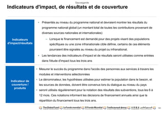 143 
Sauvegarde 
Indicateurs d'impact, de résultats et de couverture 
• Présentés au niveau du programme national et devraient montrer les résultats du 
programme national global (un montant total de toutes les contributions provenant de 
diverses sources nationales et internationales) 
– Lorsque le financement est demandé pour des projets visant des populations 
spécifiques ou une zone infranationale cible définie, certains de ces éléments 
pourraient être signalés au niveau du projet ou infranational. 
• Les tendances des indicateurs d'impact et de résultats seront utilisées comme entrées 
dans l'étude d'impact tous les trois ans 
Indicateurs 
d'impact/résultats 
Indicateur de 
couverture / 
produits 
• Mesurer le succès du programme dans l'accès des personnes aux services à travers les 
modules et interventions sélectionnées 
• Le dénominateur, les hypothèses utilisées pour estimer la population dans le besoin, et 
les sources de données, doivent être convenus lors du dialogue au niveau du pays 
• seront utilisés régulièrement pour la notation des résultats des subventions, tous les 6 à 
12 mois. Ces notations informent les décisions de financement annuels ainsi que la 
répartition du financement tous les trois ans. 
 