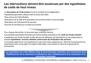 148 
Les interventions doivent être soutenues par des hypothèses 
de coûts de haut niveau 
La description de l'intervention fournit le contexte de la budgétisation : 
•Hypothèses générales utilisées dans le calcul des cibles 
•Taux prévue de l'intensification 
•Estimations de la taille de la population (la couverture étant un pourcentage) 
•Description de l'indicateur/kit de services 
•Sources de données pour compter les produits 
Pour chaque intervention, le document-type modulaire cherche : 
•Les activités essentielles financées par d'autres parties prenantes et les coûts du Fonds mondial 
•L'expérience du Fonds mondial, la liste des prix de référence, les informations sur les partenaires ou 
d'autres hypothèses / sources utilisées comme base de l'évaluation des services 
•Il n'est pas exigé d'avoir une hypothèse de calcul des coûts expliquée pour 100% de l'investissement de 
l'intervention pour ne pas geler le budget à cette étape, mais évaluer le calcul de la demande de 
financement 
Les hypothèses de coûts définies dans le document-type modulaire sont maintenues dans 
l'établissement de la subvention et affecteront donc l'établissement de la subvention et la 
subvention éventuelle. 
 