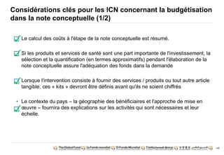 149 
Considérations clés pour les ICN concernant la budgétisation 
dans la note conceptuelle (1/2) 
• Le calcul des coûts à l'étape de la note conceptuelle est résumé. 
• Si les produits et services de santé sont une part importante de l'investissement, la 
sélection et la quantification (en termes approximatifs) pendant l'élaboration de la 
note conceptuelle assure l'adéquation des fonds dans la demande 
• Lorsque l'intervention consiste à fournir des services / produits ou tout autre article 
tangible, ces « kits » devront être définis avant qu'ils ne soient chiffrés 
• Le contexte du pays – la géographie des bénéficiaires et l'approche de mise en 
oeuvre – fournira des explications sur les activités qui sont nécessaires et leur 
échelle. 
 