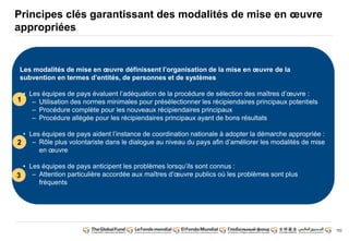 152 
Principes clés garantissant des modalités de mise en oeuvre 
appropriées 
Les modalités de mise en oeuvre définissent l’organisation de la mise en oeuvre de la 
subvention en termes d’entités, de personnes et de systèmes 
• Les équipes de pays évaluent l’adéquation de la procédure de sélection des maîtres d’oeuvre : 
– Utilisation des normes minimales pour présélectionner les récipiendaires principaux potentiels 
– Procédure complète pour les nouveaux récipiendaires principaux 
– Procédure allégée pour les récipiendaires principaux ayant de bons résultats 
• Les équipes de pays aident l’instance de coordination nationale à adopter la démarche appropriée : 
– Rôle plus volontariste dans le dialogue au niveau du pays afin d’améliorer les modalités de mise 
en oeuvre 
• Les équipes de pays anticipent les problèmes lorsqu’ils sont connus : 
– Attention particulière accordée aux maîtres d’oeuvre publics où les problèmes sont plus 
fréquents 
1 
2 
3 
 