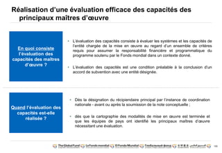 155 
Réalisation d’une évaluation efficace des capacités des 
principaux maîtres d’oeuvre 
• L’évaluation des capacités consiste à évaluer les systèmes et les capacités de 
l’entité chargée de la mise en oeuvre au regard d’un ensemble de critères 
requis pour assumer la responsabilité financière et programmatique du 
programme soutenu par le Fonds mondial dans un contexte donné. 
• L’évaluation des capacités est une condition préalable à la conclusion d’un 
accord de subvention avec une entité désignée. 
• Dès la désignation du récipiendaire principal par l’instance de coordination 
nationale - avant ou après la soumission de la note conceptuelle ; 
• dès que la cartographie des modalités de mise en oeuvre est terminée et 
que les équipes de pays ont identifié les principaux maîtres d’oeuvre 
nécessitant une évaluation. 
En quoi consiste 
l’évaluation des 
capacités des maîtres 
d’oeuvre ? 
Quand l’évaluation des 
capacités est-elle 
réalisée ? 
 