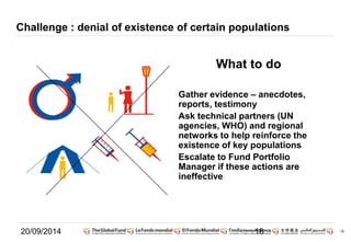 18 
Challenge : denial of existence of certain populations 
What to do 
Gather evidence – anecdotes, 
reports, testimony 
Ask technical partners (UN 
agencies, WHO) and regional 
networks to help reinforce the 
existence of key populations 
Escalate to Fund Portfolio 
Manager if these actions are 
ineffective 
20/09/2014 18 
 