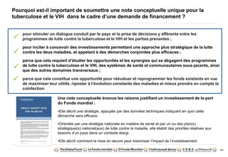 165 
Pourquoi est-il important de soumettre une note conceptuelle unique pour la 
tuberculose et le VIH dans le cadre d’une demande de financement ? 
pour stimuler un dialogue conduit par le pays et la prise de décisions y afférente entre les 
programmes de lutte contre la tuberculose et le VIH et les parties prenantes ; 
pour inciter à concevoir des investissements permettant une approche plus stratégique de la lutte 
contre les deux maladies, et appelant à des démarches conjointes plus efficaces ; 
parce que cela requiert d’étudier les opportunités et les synergies qui se dégagent des programmes 
de lutte contre la tuberculose et le VIH, des systèmes de santé et communautaires sous-jacents, ainsi 
que des autres domaines transversaux ; 
parce que cela constitue une opportunité pour réévaluer et reprogrammer les fonds existants en vue 
de maximiser leur utilité, riposter à l’évolution constante des maladies et mieux prendre en compte la 
coïnfection 
Une note conceptuelle énonce les raisons justifiant un investissement de la part 
du Fonds mondial : 
•Elle décrit une stratégie, appuyée par des données techniques indiquant en quoi cette 
démarche sera efficace. 
•Orientée par une stratégie nationale en matière de santé et par un ou des plan(s) 
stratégique(s) national(aux) de lutte contre la maladie, elle établit des priorités relatives aux 
besoins d’un pays dans un contexte élargi. 
•Elle décrit comment la mise en oeuvre peut maximiser l’impact de l’investissement. 
 
