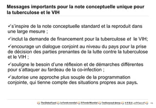 176 
Messages importants pour la note conceptuelle unique pour 
la tuberculose et le VIH 
s’inspire de la note conceptuelle standard et la reproduit dans 
une large mesure ; 
inclut la demande de financement pour la tuberculose et le VIH; 
encourage un dialogue conjoint au niveau du pays pour la prise 
de décision des parties prenantes de la lutte contre la tuberculose 
et le VIH ; 
souligne le besoin d’une réflexion et de démarches différentes 
pour s’attaquer au fardeau de la co-infection ; 
autorise une approche plus souple de la programmation 
conjointe, qui tienne compte des situations propres aux pays. 
 