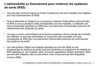 179 
L'admissibilité au financement pour renforcer les systèmes 
de sante (RSS) 
• Tous les pays recevant l'appui du Fonds mondial pour les trois maladies sont éligibles 
pour les investissements en RSS 
• Faire la demande en intégrant un ou plusieurs modules d’interventions transversales 
de RSS à une ou plusieurs notes conceptuelles pour les maladies, ou élaborer une 
note conceptuelle spécifique au RSS pour une subvention transversale autonome de 
renforcement des systèmes de santé. 
• Les pays à revenu intermédiaire de la tranche supérieure dont la charge de morbidité 
est «élevée» ne sont pas admissibles et ne peuvent pas soumettre une note 
conceptuelle de RSS pour une subvention transversale autonome de renforcement 
des systèmes de santé 
• Les interventions ciblant une maladie spécifique qui ont des effets sur les 
composantes du système de santé touchant seulement un programme de maladie (le 
RSS spécifique à une maladie, selon l’ancienne appellation) restent autorisées. Elles 
peuvent être intégrées dans la subvention; mais ne peuvent pas être étiquetées 
comme «RSS» 
 