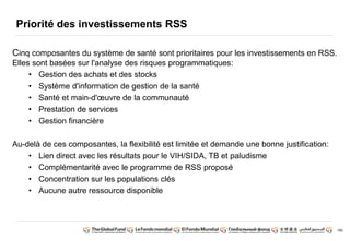 180 
Priorité des investissements RSS 
Cinq composantes du système de santé sont prioritaires pour les investissements en RSS. 
Elles sont basées sur l'analyse des risques programmatiques: 
• Gestion des achats et des stocks 
• Système d'information de gestion de la santé 
• Santé et main-d'oeuvre de la communauté 
• Prestation de services 
• Gestion financière 
Au-delà de ces composantes, la flexibilité est limitée et demande une bonne justification: 
• Lien direct avec les résultats pour le VIH/SIDA, TB et paludisme 
• Complémentarité avec le programme de RSS proposé 
• Concentration sur les populations clés 
• Aucune autre ressource disponible 
 