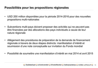 183 
Possibilités pour les propositions régionales 
• USD 200 million disponibles pour la période 2014-2016 pour des nouvelles 
propositions multi-nationales 
• Subventions multi-pays doivent proposer des activités qui ne peuvent pas 
être financées par des allocations des pays individuels a cause de leur 
nature régionale 
• Allègement des procédures de préparation de la demande de financement 
régionale à travers de deux étapes distincts: manifestation d’intérêt et 
soumission d’une note conceptuelle sur invitation du Fonds mondial 
• Possibilité de soumettre une manifestation d’intérêt en mai 2014 et avril 2015 
 
