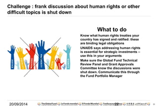22 
Challenge : frank discussion about human rights or other 
difficult topics is shut down 
What to do 
Know what human rights treaties your 
country has signed and ratified: these 
are binding legal obligations 
UNAIDS says addressing human rights 
is essential for strategic investments – 
use this in your arguments 
Make sure the Global Fund Technical 
Review Panel and Grant Approvals 
Committee know the discussions were 
shut down. Communicate this through 
the Fund Portfolio Manager 
20/09/2014 22 
 
