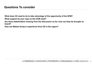 23 
Questions To consider 
What does CS need to do to take advantage of the opportunity of the NFM? 
What support do your reps on the CCM need? 
Are there stakeholders missing from the discussion so far, how can they be brought on 
board? 
How can Malawi bring in experience from CS in the region? 
 