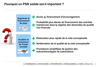 30 
Pourquoi un PSN solide est-il important ? 
Augmente le 
financement 
du pays 
Accès au financement d'encouragement 
Probabilité plus élevée de financement des activités 
maintenues dans le registre des demandes de qualité 
non financée 
Accélère le 
processus 
du Fonds 
mondial 
Élaboration plus rapide de la note conceptuelle 
Amélioration de la qualité de la note conceptuelle 
Procédures simplifiées de gestion des 
subventions/types de subventions 
 